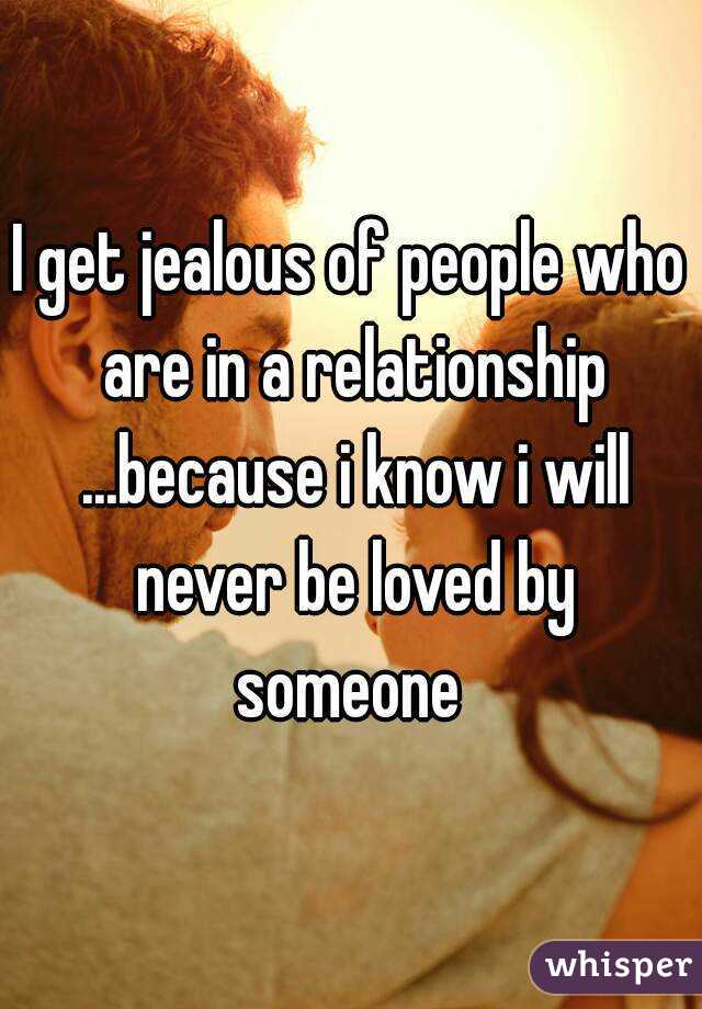 I get jealous of people who are in a relationship ...because i know i will never be loved by someone 