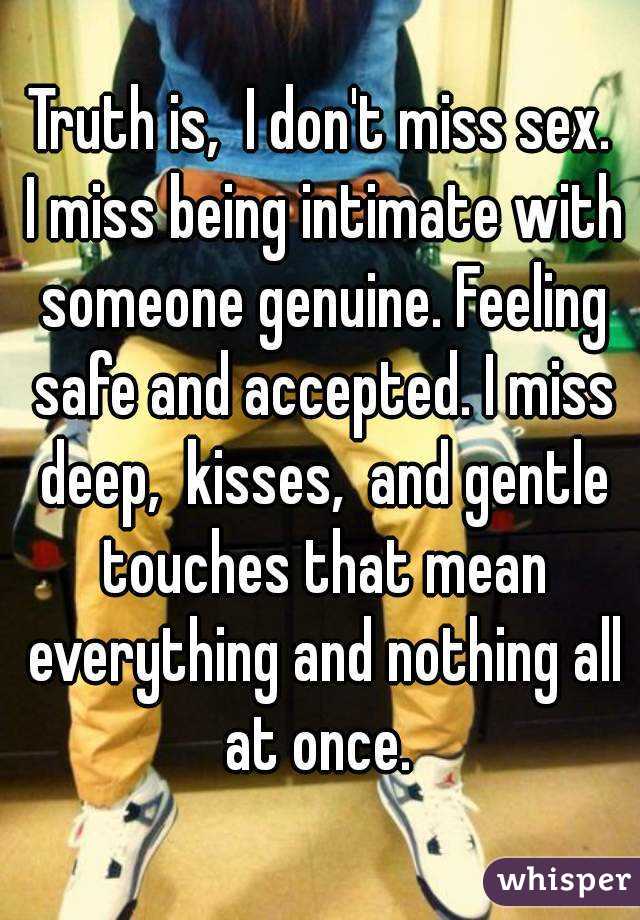 Truth is,  I don't miss sex.
 I miss being intimate with someone genuine. Feeling safe and accepted. I miss deep,  kisses,  and gentle touches that mean everything and nothing all at once. 