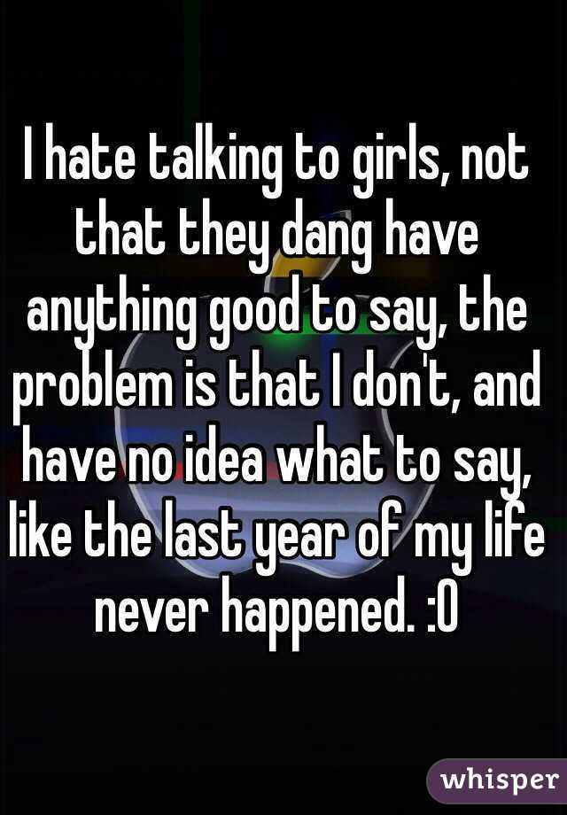 I hate talking to girls, not that they dang have anything good to say, the problem is that I don't, and have no idea what to say, like the last year of my life never happened. :0