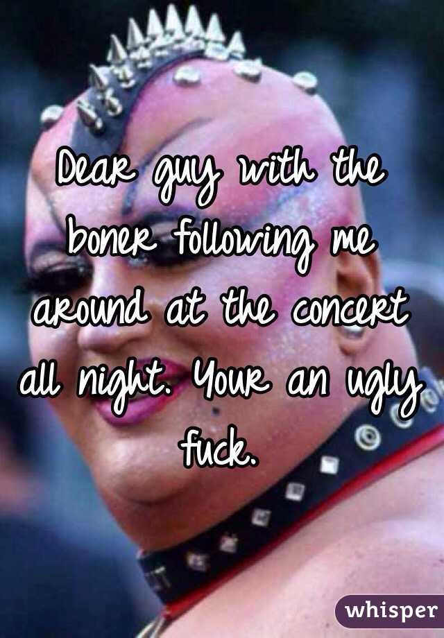 Dear guy with the boner following me around at the concert all night. Your an ugly fuck.  