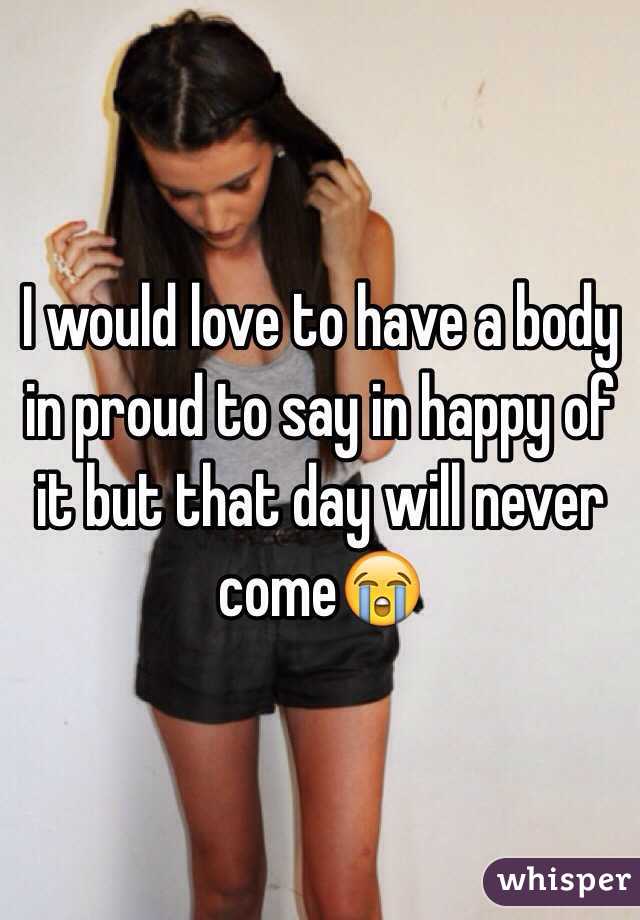 I would love to have a body in proud to say in happy of it but that day will never come😭