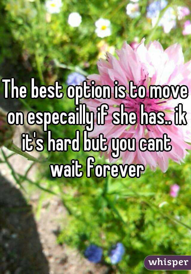 The best option is to move on especailly if she has.. ik it's hard but you cant wait forever