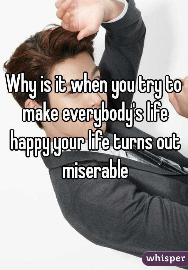 Why is it when you try to make everybody's life happy your life turns out miserable