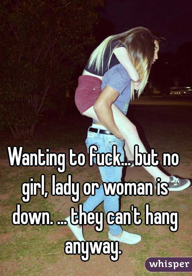 Wanting to fuck... but no girl, lady or woman is down. ... they can't hang anyway. 