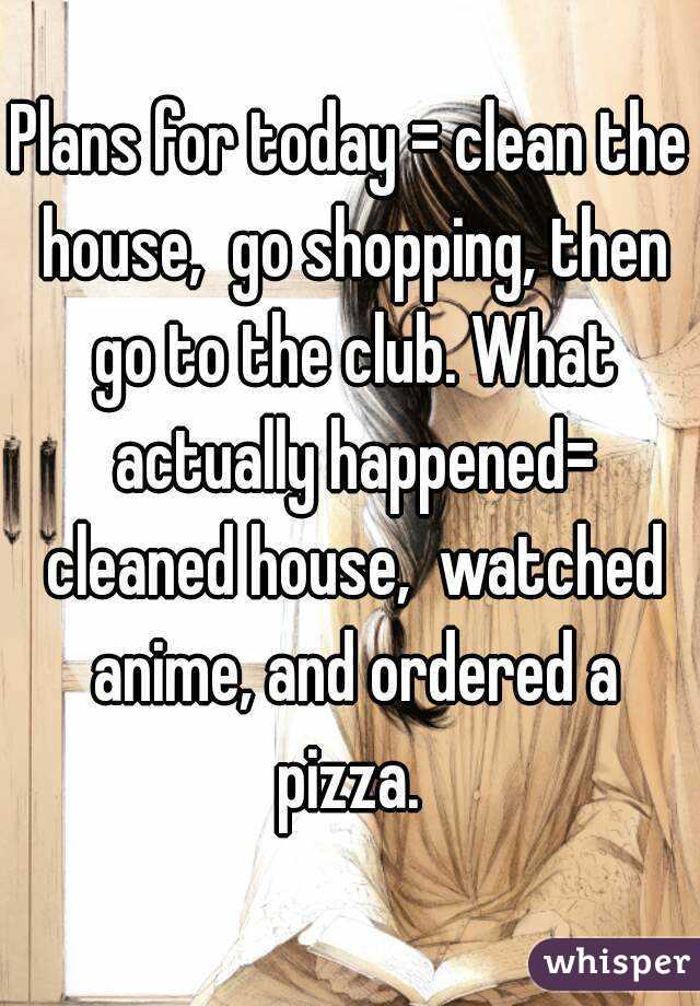 Plans for today = clean the house,  go shopping, then go to the club. What actually happened= cleaned house,  watched anime, and ordered a pizza. 