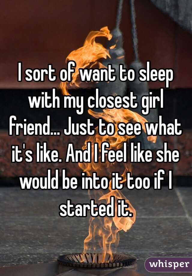 I sort of want to sleep with my closest girl friend... Just to see what it's like. And I feel like she would be into it too if I started it. 