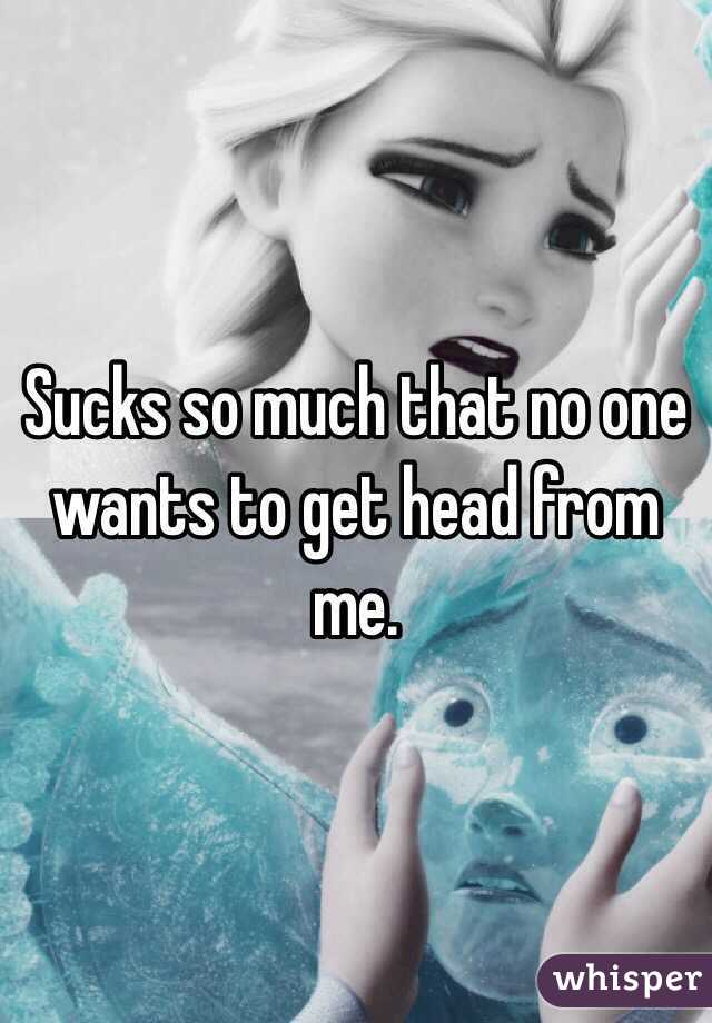 Sucks so much that no one wants to get head from me.