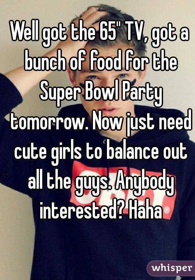 Well got the 65" TV, got a bunch of food for the Super Bowl Party tomorrow. Now just need cute girls to balance out all the guys. Anybody interested? Haha