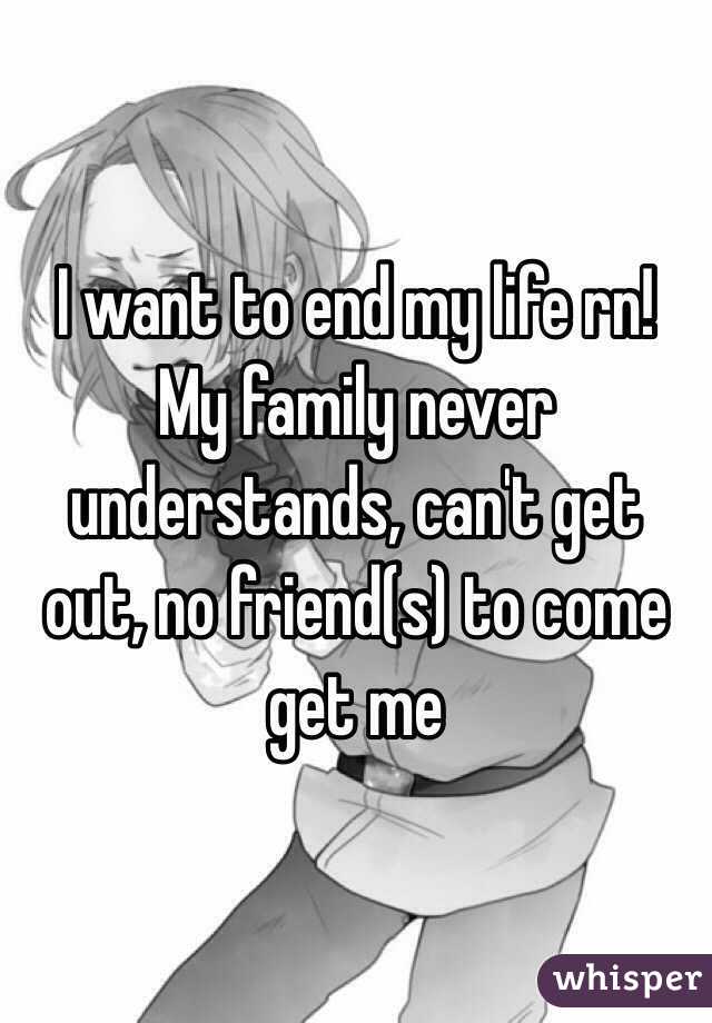 I want to end my life rn! My family never understands, can't get out, no friend(s) to come get me