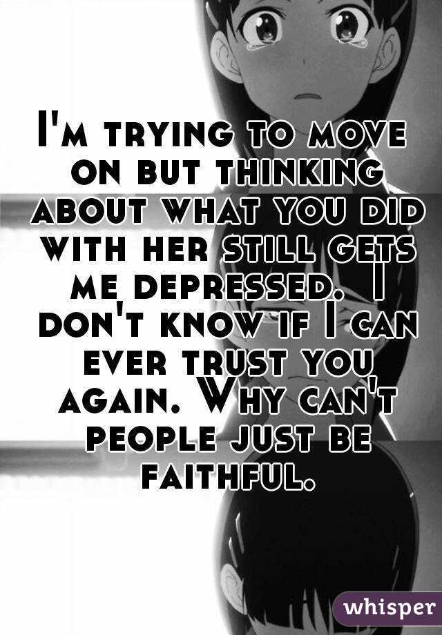 I'm trying to move on but thinking about what you did with her still gets me depressed.  I don't know if I can ever trust you again. Why can't people just be faithful.