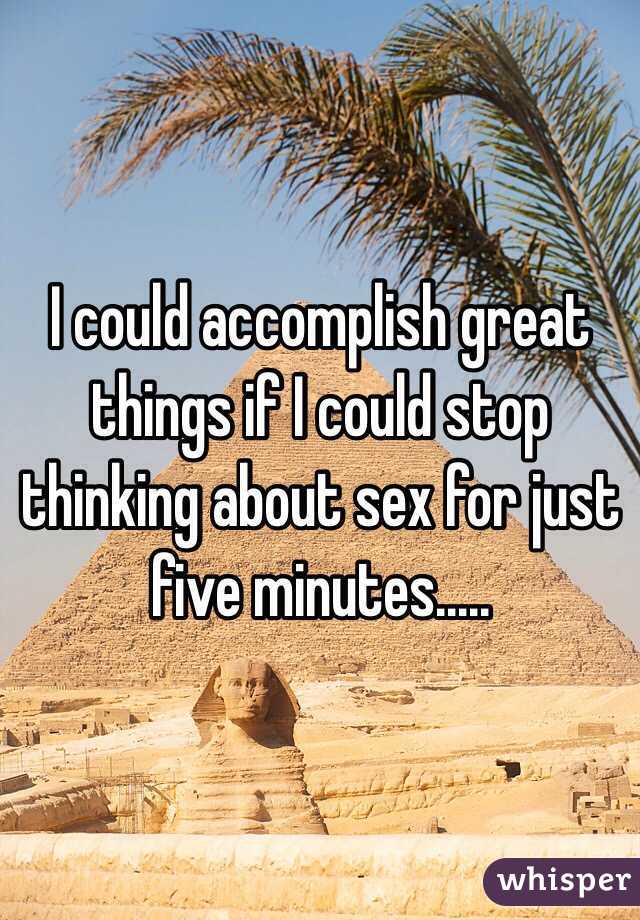 I could accomplish great things if I could stop thinking about sex for just five minutes.....