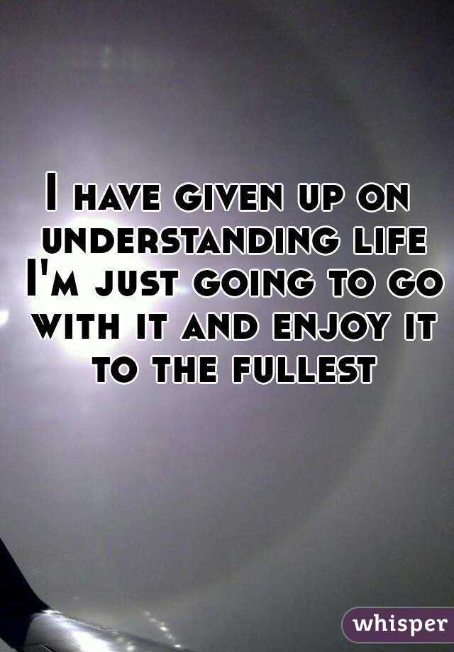 I have given up on understanding life I'm just going to go with it and enjoy it to the fullest