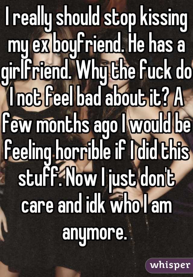 I really should stop kissing my ex boyfriend. He has a girlfriend. Why the fuck do I not feel bad about it? A few months ago I would be feeling horrible if I did this stuff. Now I just don't care and idk who I am anymore. 