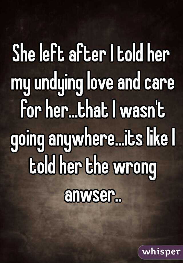 She left after I told her my undying love and care for her...that I wasn't going anywhere...its like I told her the wrong anwser..