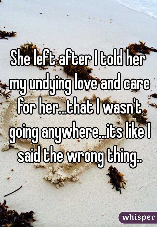 She left after I told her my undying love and care for her...that I wasn't going anywhere...its like I said the wrong thing..