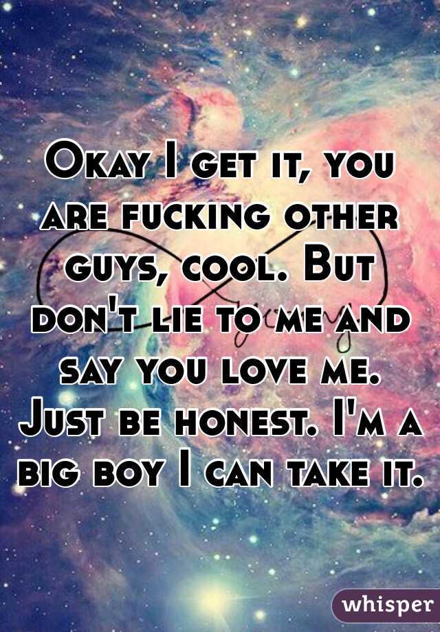 Okay I get it, you are fucking other guys, cool. But don't lie to me and say you love me. Just be honest. I'm a big boy I can take it.