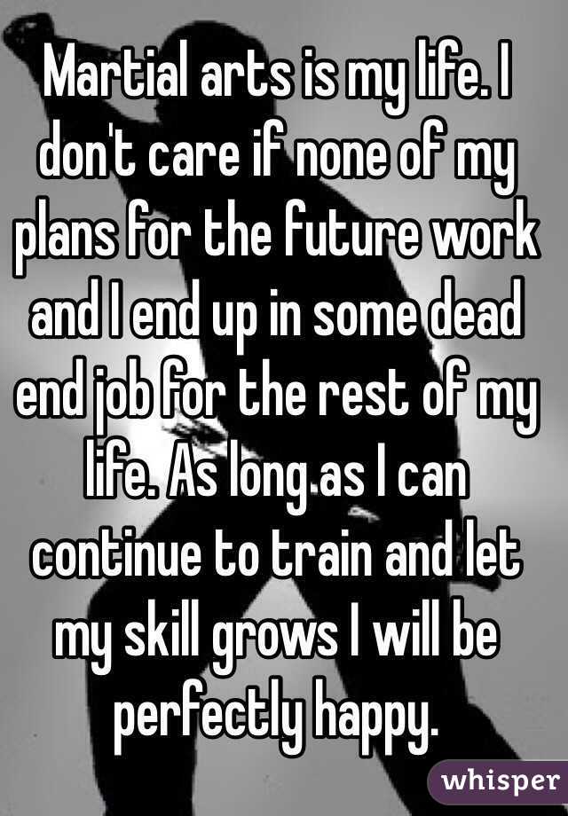 Martial arts is my life. I don't care if none of my plans for the future work and I end up in some dead end job for the rest of my life. As long as I can continue to train and let my skill grows I will be perfectly happy.