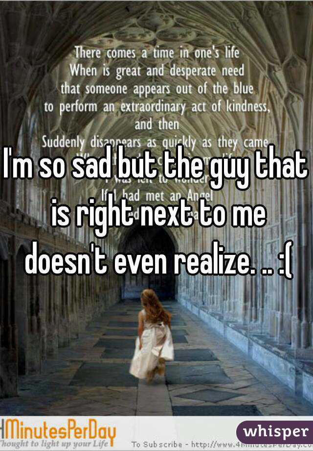 I'm so sad but the guy that is right next to me doesn't even realize. .. :(