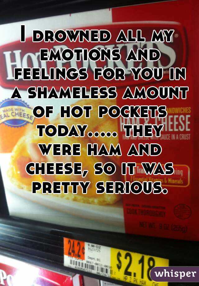 I drowned all my emotions and feelings for you in a shameless amount of hot pockets today..... they were ham and cheese, so it was pretty serious.