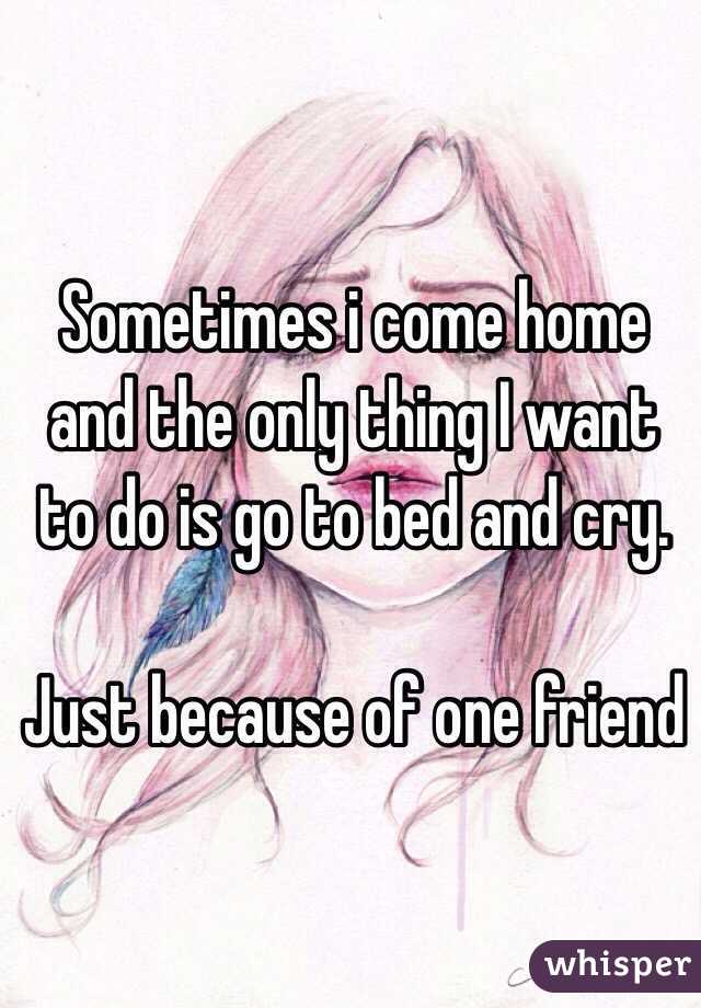 Sometimes i come home and the only thing I want to do is go to bed and cry. 

Just because of one friend