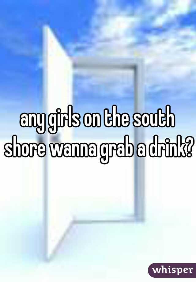 any girls on the south shore wanna grab a drink?