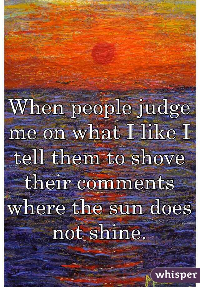 When people judge me on what I like I tell them to shove their comments where the sun does not shine. 