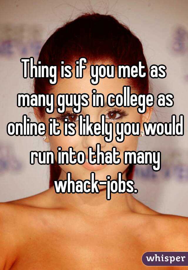 Thing is if you met as many guys in college as online it is likely you would run into that many whack-jobs.