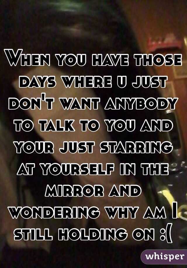 When you have those days where u just don't want anybody to talk to you and your just starring at yourself in the mirror and wondering why am I still holding on :(