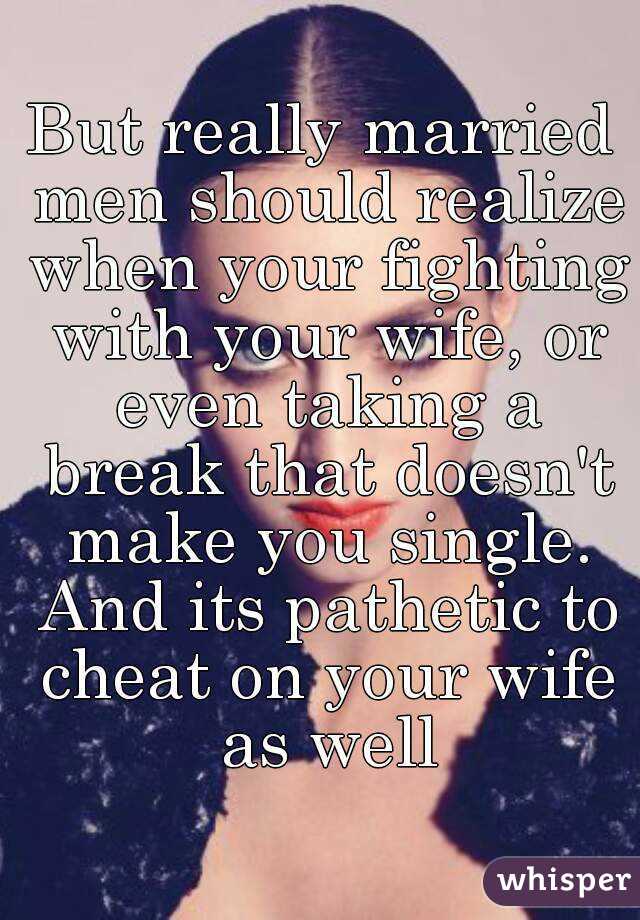 But really married men should realize when your fighting with your wife, or even taking a break that doesn't make you single. And its pathetic to cheat on your wife as well