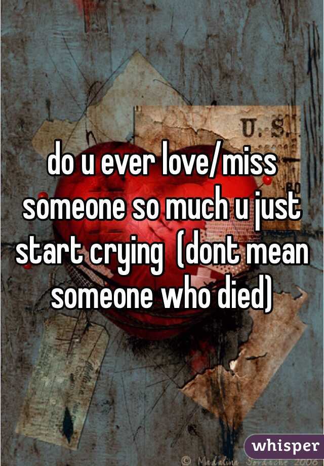 do u ever love/miss someone so much u just start crying  (dont mean someone who died)