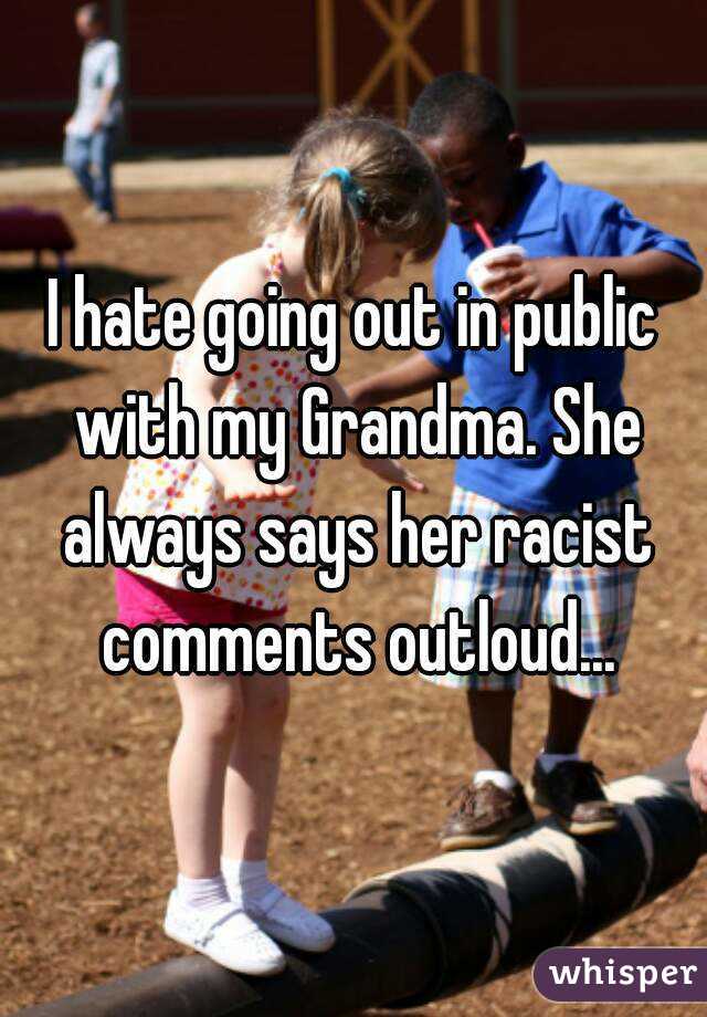 I hate going out in public with my Grandma. She always says her racist comments outloud...