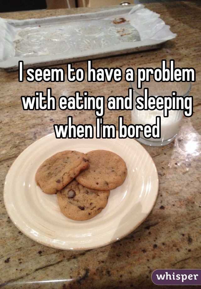 I seem to have a problem with eating and sleeping when I'm bored 