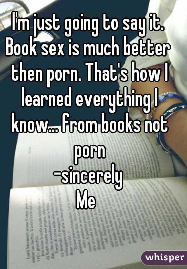 I'm just going to say it.
Book sex is much better then porn. That's how I learned everything I know... from books not porn
-sincerely
Me 