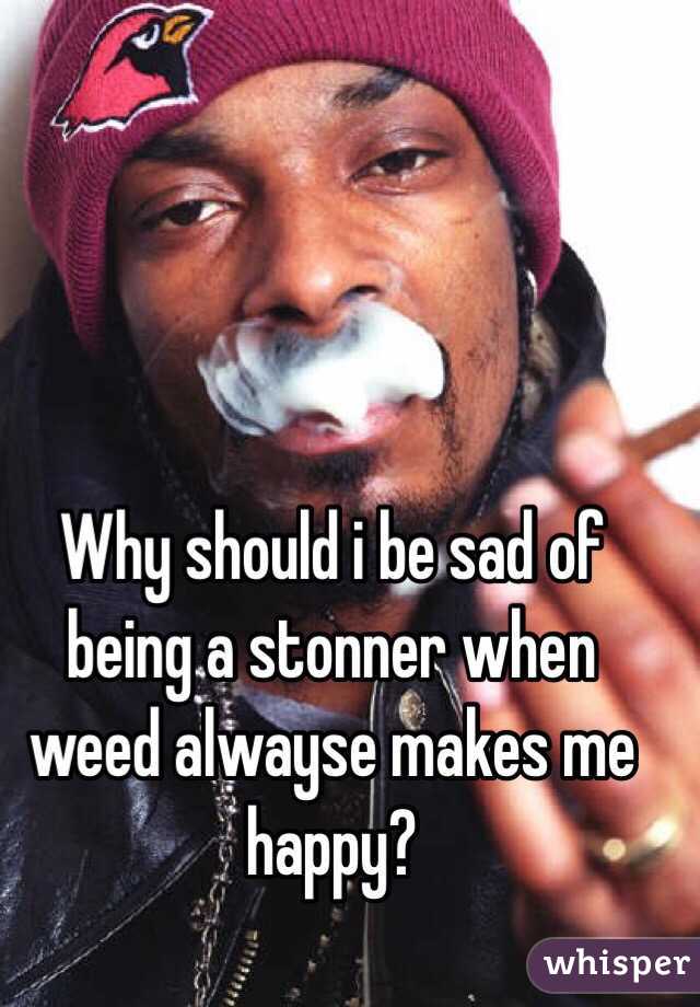 Why should i be sad of being a stonner when weed alwayse makes me happy?