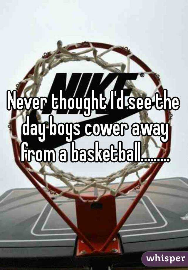 Never thought I'd see the day boys cower away from a basketball.........