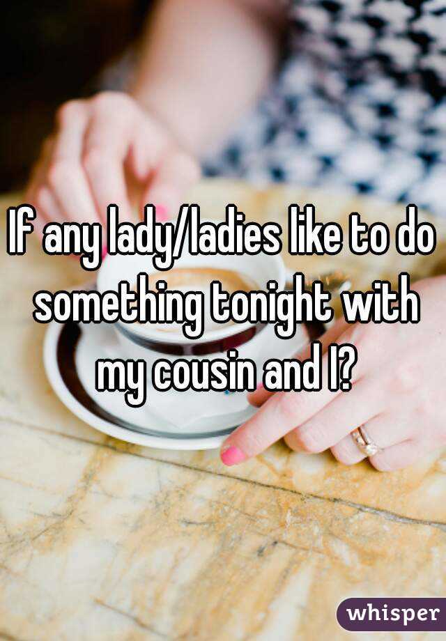 If any lady/ladies like to do something tonight with my cousin and I?