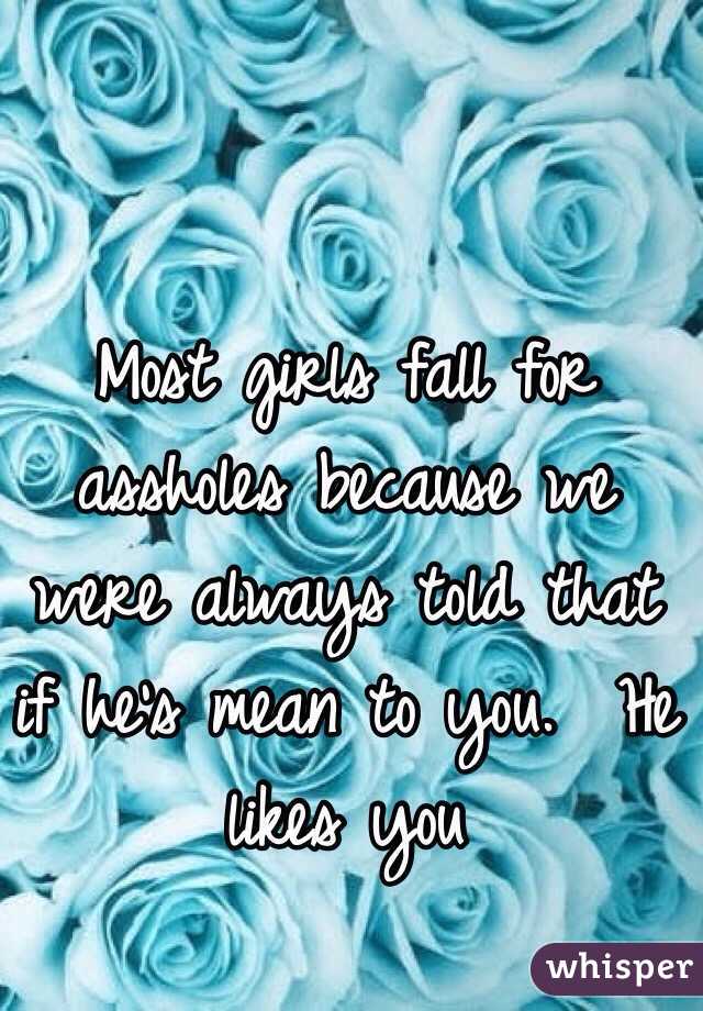 Most girls fall for assholes because we were always told that if he's mean to you.  He likes you 