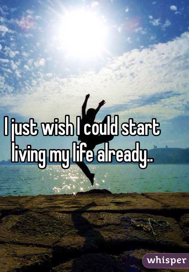 I just wish I could start living my life already..