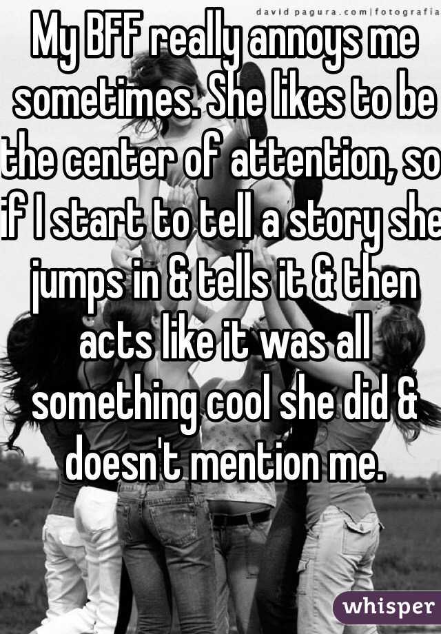 My BFF really annoys me sometimes. She likes to be the center of attention, so if I start to tell a story she jumps in & tells it & then acts like it was all something cool she did & doesn't mention me. 