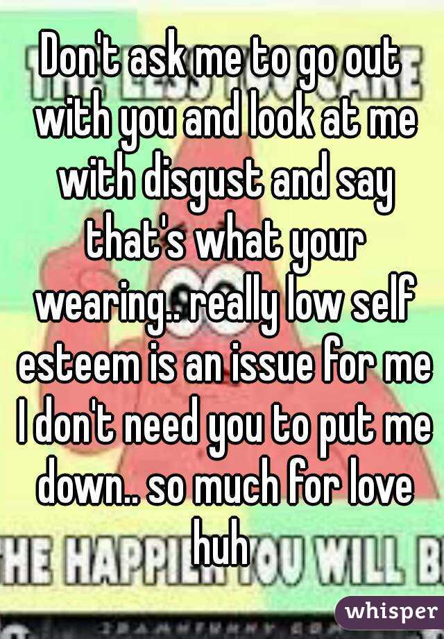 Don't ask me to go out with you and look at me with disgust and say that's what your wearing.. really low self esteem is an issue for me I don't need you to put me down.. so much for love huh 