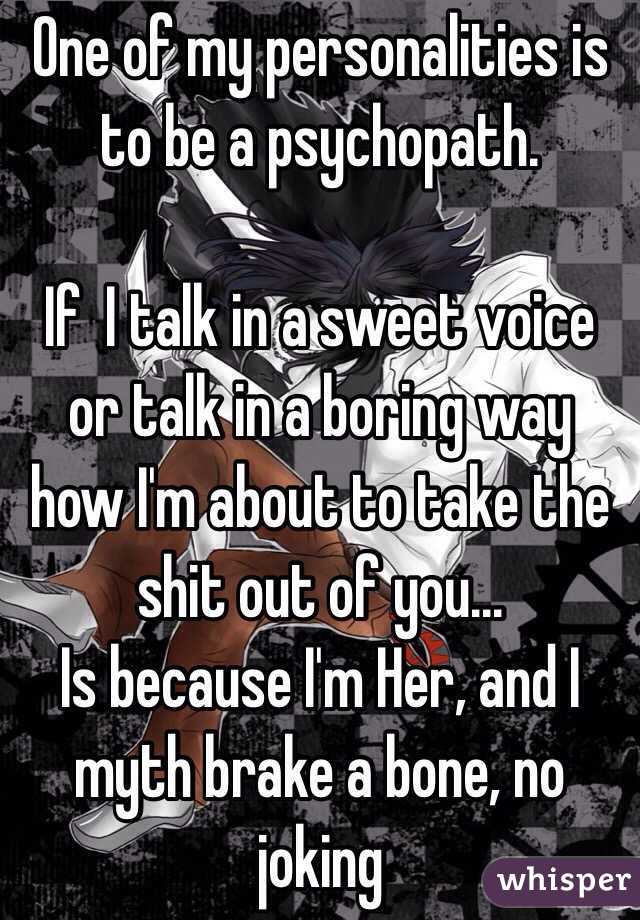 One of my personalities is to be a psychopath.

If  I talk in a sweet voice or talk in a boring way how I'm about to take the shit out of you...
Is because I'm Her, and I myth brake a bone, no joking