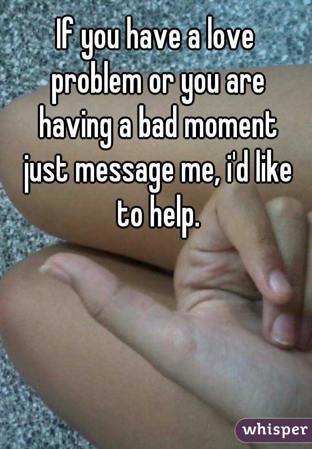 If you have a love problem or you are having a bad moment just message me, i'd like to help.