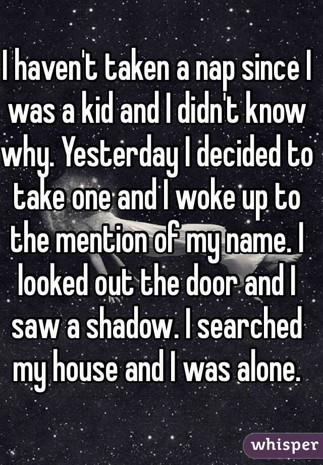 I haven't taken a nap since I was a kid and I didn't know why. Yesterday I decided to take one and I woke up to the mention of my name. I looked out the door and I saw a shadow. I searched my house and I was alone.