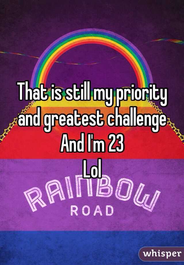 That is still my priority and greatest challenge 
And I'm 23
Lol