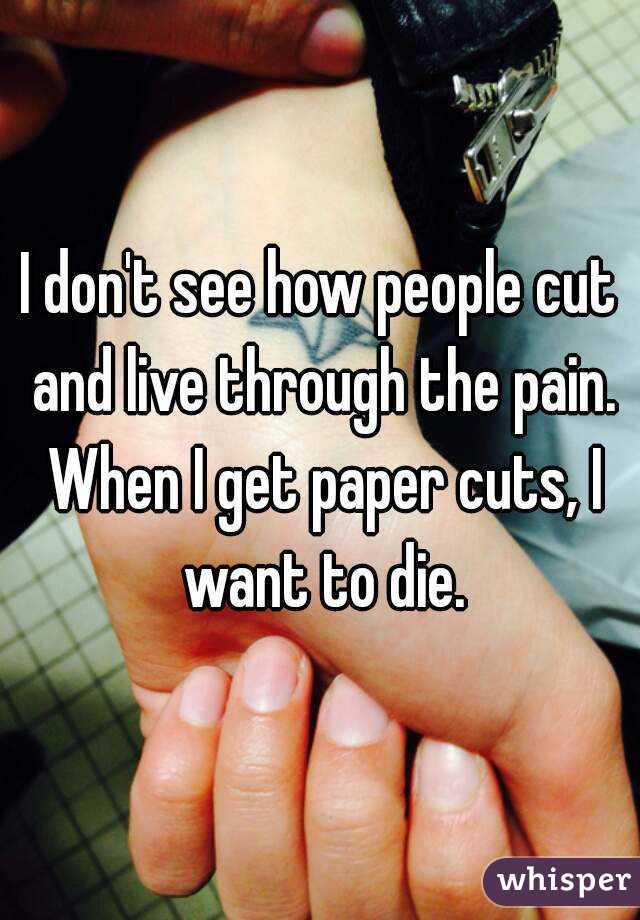 I don't see how people cut and live through the pain. When I get paper cuts, I want to die.