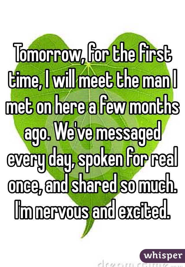 Tomorrow, for the first time, I will meet the man I met on here a few months ago. We've messaged every day, spoken for real once, and shared so much. I'm nervous and excited. 