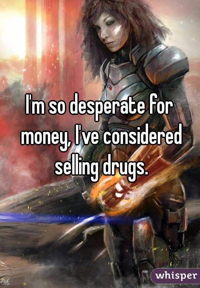 I'm so desperate for money, I've considered selling drugs.