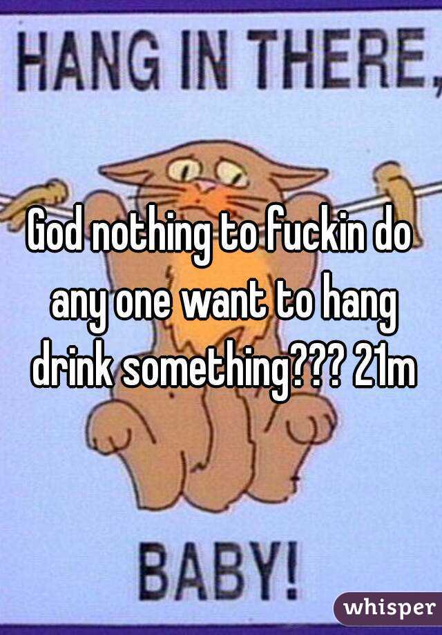 God nothing to fuckin do any one want to hang drink something??? 21m