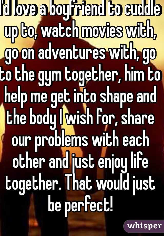 I'd love a boyfriend to cuddle up to, watch movies with, go on adventures with, go to the gym together, him to help me get into shape and the body I wish for, share our problems with each other and just enjoy life together. That would just be perfect! 