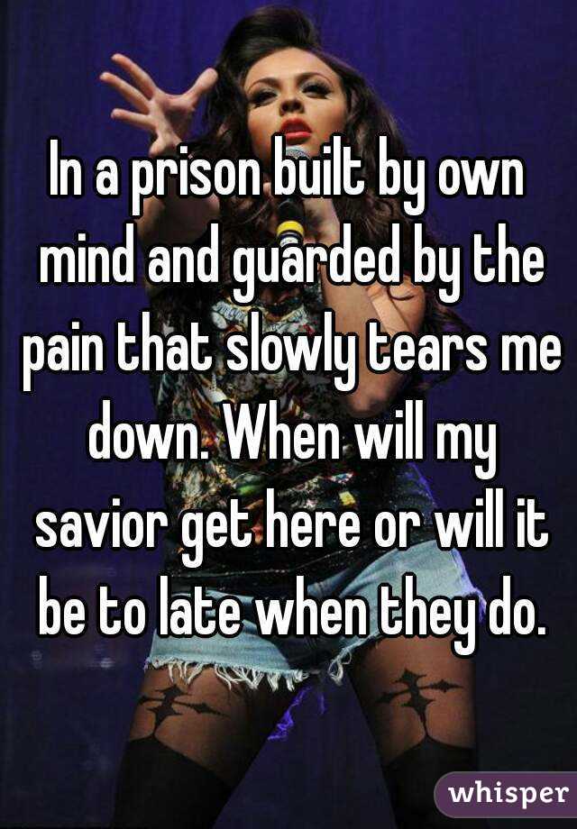 In a prison built by own mind and guarded by the pain that slowly tears me down. When will my savior get here or will it be to late when they do.